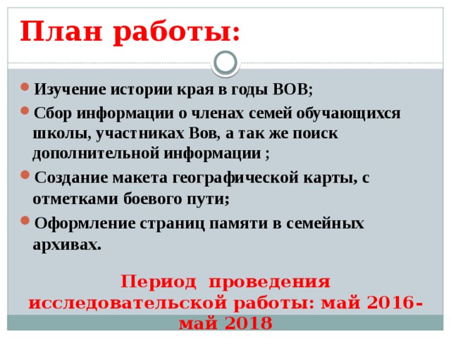 План работы: Изучение истории края в годы ВОВ; Сбор информации о членах семей обучающихся школы, участниках Вов, а так же поиск дополнительной информации ; Создание макета географической карты, с отметками боевого пути; Оформление страниц памяти в семейных архивах.  Период проведения исследовательской работы: май 2016-май 2018 