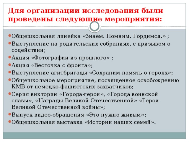 Для организации исследования были проведены следующие мероприятия: Общешкольная линейка «Знаем. Помним. Гордимся.» ; Выступление на родительских собраниях, с призывом о содействии; Акция «Фотографии из прошлого» ; Акция «Весточка с фронта»; Выступление агитбригады «Сохраним память о героях»; Общешкольное мероприятие, посвященное освобождению КМВ от немецко-фашистских захватчиков; Серия викторин «Города-герои», «Города воинской славы», «Награды Великой Отечественной» «Герои Великой Отечественной войны»; Выпуск видео-обращения «Это нужно живым»; Общешкольная выставка «Истории наших семей».          