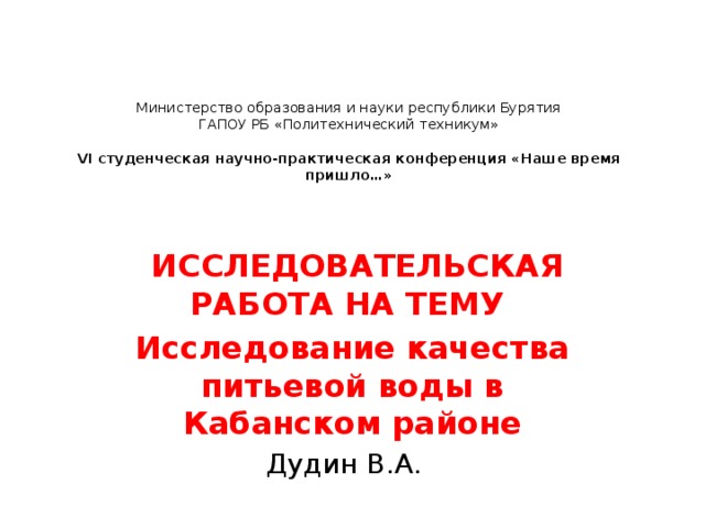    Министерство образования и науки республики Бурятия  ГАПОУ РБ «Политехнический техникум»     VI студенческая научно-практическая конференция «Наше время пришло…»        ИССЛЕДОВАТЕЛЬСКАЯ РАБОТА НА ТЕМУ  Исследование качества питьевой воды в Кабанском районе Дудин В.А. 