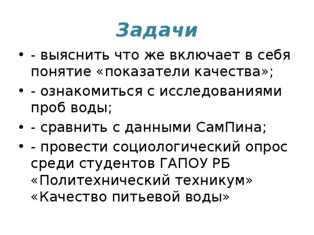 Задачи - выяснить что же включает в себя понятие «показатели качества»; - ознакомиться с исследованиями проб воды; - сравнить с данными СамПина; - провести социологический опрос среди студентов ГАПОУ РБ «Политехнический техникум» «Качество питьевой воды» 
