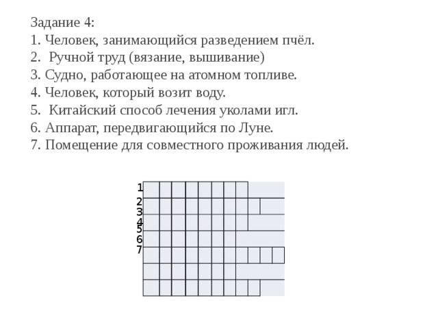 Задание 4: 1. Человек, занимающийся разведением пчёл. 2.  Ручной труд (вязание, вышивание) 3. Судно, работающее на атомном топливе. 4. Человек, который возит воду. 5.  Китайский способ лечения уколами игл. 6. Аппарат, передвигающийся по Луне. 7. Помещение для совместного проживания людей. 1             2 3 4 5 6 7 