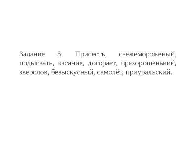 Задание 5: Присесть, свежемороженый, подыскать, касание, догорает, прехорошенький, зверолов, безыскусный, самолёт, приуральский. 