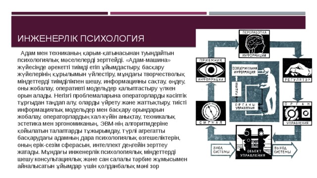 Инженерлік психология  Адам мен техниканың қарым-қатынасынан туындайтын психологиялық мәселелерді зерттейді. «Адам-машина» жүйесінде әрекетті тиімді етіп ұйымдастыру, басқару жүйелерінің құрылымын үйлестіру, мұндағы творчестволық міндеттерді тиімділікпен шешу, информацияны сақтау, өңдеу, оны жобалау, оперативті модельдер қалыптастыру үлкен орын алады. Негізгі проблемаларына операторларды кәсіптік тұрғыдан таңдап алу, оларды үйрету және жаттықтыру, тиісті информациялық модельдер мен басқару орындарын жобалау, операторлардың хал-күйін анықтау, техникалық эстетика мен эргономиканың, ЭВМ-нің алгоритмдеріне қойылатын талаптарды тұжырымдау, түрлі агрегатты басқарудағы адамның дара психологиялық өзгешеліктерін, оның ерік-сезім сферасын, интеллект деңгейін зерттеу жатады. Мұндағы инженерлік психологиялық міндеттерді шешу консультациялық және сан салалы тәрбие жұмысымен айналысатын ұйымдар үшін қолданбалық мәні зор 