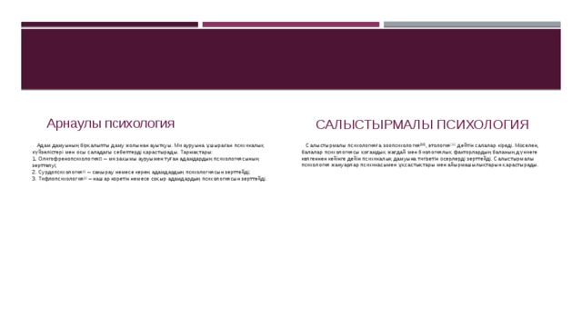 Арнаулы психология Салыстырмалы психология  Адам дамуының бірқалыпты даму жолынан ауытқуы. Ми ауруына ұшыраған психикалық күйзелістері мен осы саладағы себептерді қарастырады. Тармақтары:  1. Олигофренопсихология [7]  – ми зақымы ауруымен туған адамдардың психологиясының зерттелуі;  2. Сурдопсихология [8]  – саңырау немесе керең адамдардың психологиясын зерттейді;  3. Тифлопсихология [9]  – нашар көретін немесе соқыр адамдардың психологиясын зерттейді.  Салыстырмалы психологияға зоопсихология [10] , этология [11]  дейтін салалар кіреді. Мәселен, балалар психологиясы қоғамдық жағдай мен биологиялық факторлардың баланың дүниеге келгеннен кейінге дейін психикалық дамуына тигізетін әсерлерді зерттейді. Салыстырмалы психология жануарлар психикасымен ұқсастықтары мен айырмашылықтарын қарастырады. 