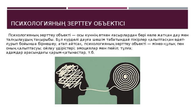 Психологияның зерттеу объектісі  Психологияның зерттеу объекті — осы күннің өткен  ғасырлардан бері келе жатқан дау мен талқылаудың  тақырыбы. Бұл күрделі дауға шешім табатындай пікірлер  қалыптасқан әдет-ғұрып бойынша бірнешеу, атап айтсақ,  психологияның зерттеу объекті — мінез-құлық пен оның  қалыптасуы; ойлау үдірістері; эмоциялар мен пейіл; тұлға;  адамдар арасындағы қарым-қатынастар, т.б. 