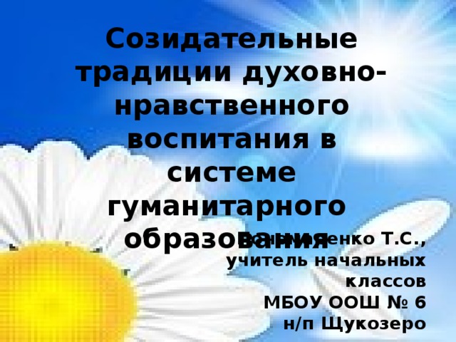 Созидательные традиции духовно-нравственного воспитания в системе гуманитарного  образования  Пономаренко Т.С., учитель начальных классов МБОУ ООШ № 6 н/п Щукозеро 