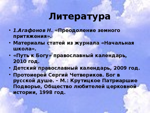  Литература 1.Агафонов Н.  «Преодоление земного притяжения». Материалы статей из журнала «Начальная школа». «Путь к Богу» православный календарь, 2010 год. Детский православный календарь, 2009 год. Протоиерей Сергий Четвериков. Бог в русской душе. – М.: Крутицкое Патриаршие Подворье, Общество любителей церковной истории, 1998 год. 