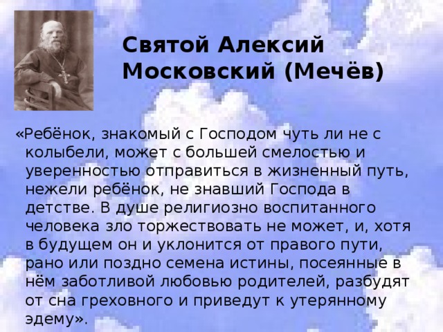  Святой Алексий  Московский (Мечёв) «Ребёнок, знакомый с Господом чуть ли не с колыбели, может с большей смелостью и уверенностью отправиться в жизненный путь, нежели ребёнок, не знавший Господа в детстве. В душе религиозно воспитанного человека зло торжествовать не может, и, хотя в будущем он и уклонится от правого пути, рано или поздно семена истины, посеянные в нём заботливой любовью родителей, разбудят от сна греховного и приведут к утерянному эдему». 