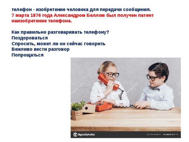 телефон - изобретение человека для передачи сообщения. 7 марта 1876 года Александром Беллом был получен патент наизобретение телефона.   Как правильно разговаривать телефону? Поздороваться Спросить, может ли он сейчас говорить Вежливо вести разговор Попрощаться 