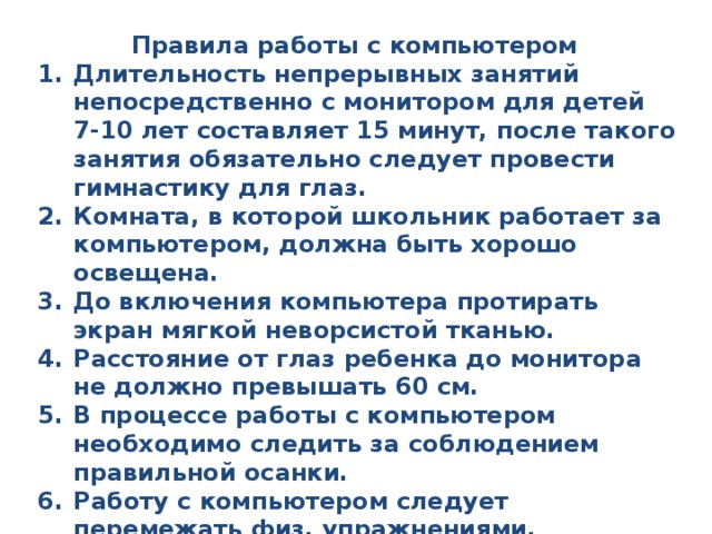 Правила работы с компьютером Длительность непрерывных занятий непосредственно с монитором для детей 7-10 лет составляет 15 минут, после такого занятия обязательно следует провести гимнастику для глаз. Комната, в которой школьник работает за компьютером, должна быть хорошо освещена. До включения компьютера протирать экран мягкой неворсистой тканью. Расстояние от глаз ребенка до монитора не должно превышать 60 см. В процессе работы с компьютером необходимо следить за соблюдением правильной осанки. Работу с компьютером следует перемежать физ. упражнениями. Запрещается работать на компьютере мокрыми руками и класть на пк посторонние предметы. 