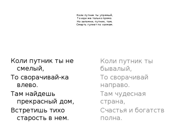   Коли путник ты упрямый,  То иди же только прямо.  Но запомни, путник, там,  Смерть гуляет по холмам. Коли путник ты не смелый,   Коли путник ты бывалый, То сворачивай-ка влево.   То сворачивай направо. Там найдешь прекрасный дом,   Там чудесная страна, Встретишь тихо старость в нем.   Счастья и богатств полна. 