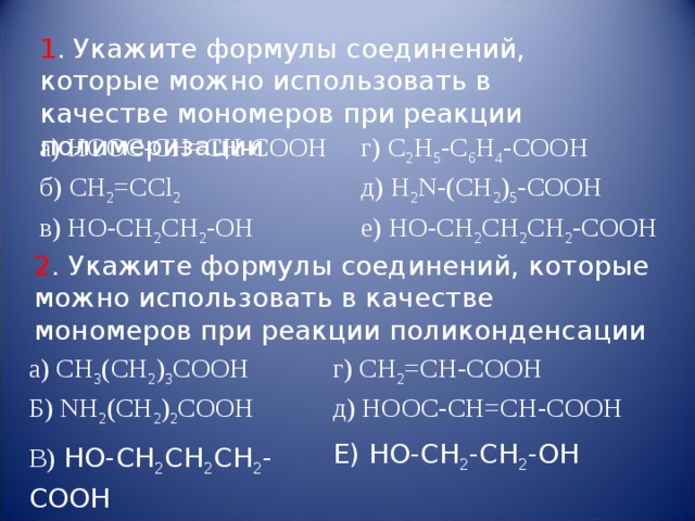 1 . Укажите формулы соединений, которые можно использовать в качестве мономеров при реакции полимеризации а ) HOOC-CH=CH-COOH   б) CH 2 = CCl 2 г) C 2 H 5 - C 6 H 4 - COOH в) HO - CH 2 CH 2 - OH д) H 2 N -( CH 2 ) 5 - COOH е) HO - CH 2 CH 2 CH 2 - COOH 2 . Укажите формулы соединений, которые можно использовать в качестве мономеров при реакции поликонденсации а) CH 3 (CH 2 ) 3 COOH Б) NH 2 (CH 2 ) 2 COOH В)  HO - CH 2 CH 2 CH 2 - COOH    г) CH 2 =CH-COOH д ) HOOC-CH=CH-COOH Е) НО-СН 2 -СН 2 -ОН