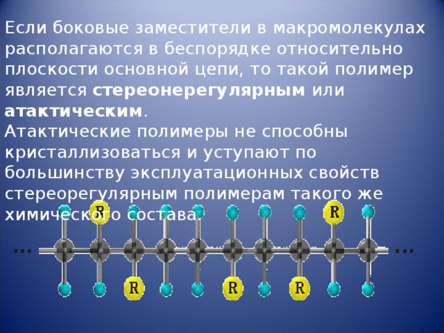Если боковые заместители в макромолекулах располагаются в беспорядке относительно плоскости основной цепи, то такой полимер является стереонерегулярным или атактическим . Атактические полимеры не способны кристаллизоваться и уступают по большинству эксплуатационных свойств стереорегулярным полимерам такого же химического состава.