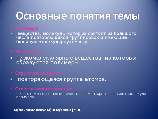 * Полимеры –  вещества, молекулы которых состоят из большого числа повторяющихся группировок и имеющие большую молекулярную массу.  *  Мономеры – низкомолекулярные вещества, из которых образуются полимеры. * Структурное звено –  повторяющаяся группа атомов. * Степень полимеризации –  число, показывающее количество элементарных звеньев в молекуле полимера. М(макромолекулы) = M( звена) * n,
