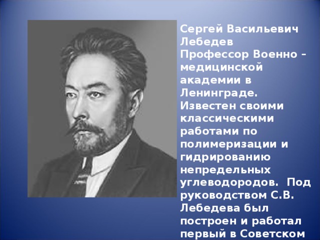 Сергей Васильевич Лебедев Профессор Военно – медицинской академии в Ленинграде. Известен своими классическими работами по полимеризации и гидрированию непредельных углеводородов. Под руководством С.В. Лебедева был построен и работал первый в Советском Союзе завод синтетического каучука.