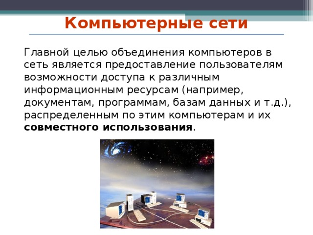 Компьютерные сети Главной целью объединения компьютеров в сеть является предоставление пользователям возможности доступа к различным информационным ресурсам (например, документам, программам, базам данных и т.д.), распределенным по этим компьютерам и их совместного использования .   