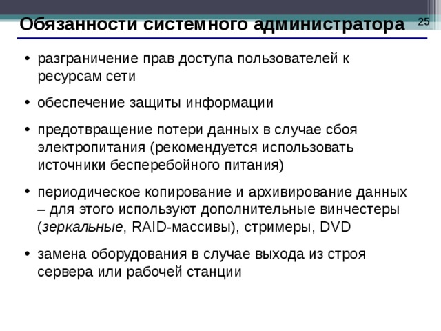  Обязанности системного администратора разграничение прав доступа пользователей к ресурсам сети обеспечение защиты информации предотвращение потери данных в случае сбоя электропитания (рекомендуется использовать источники бесперебойного питания) периодическое копирование и архивирование данных – для этого используют дополнительные винчестеры ( зеркальные , RAID- массивы), стримеры, DVD замена оборудования в случае выхода из строя сервера или рабочей станции  