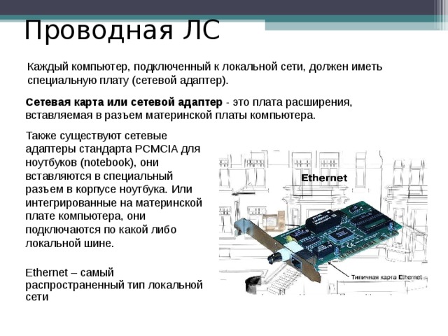 11 класс Проводная ЛС Каждый компьютер, подключенный к локальной сети, должен иметь специальную плату (сетевой адаптер). Сетевая карта или сетевой адаптер - это плата расширения, вставляемая в разъем материнской платы компьютера. Также существуют сетевые адаптеры стандарта PCMCIA для ноутбуков (notebook), они вставляются в специальный разъем в корпусе ноутбука. Или интегрированные на материнской плате компьютера, они подключаются по какой либо локальной шине. Ethernet – самый распространенный тип локальной сети  