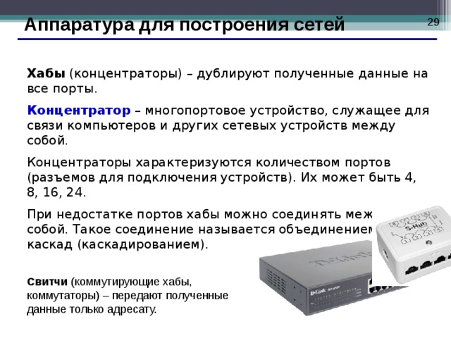  Аппаратура для построения сетей Хабы (концентраторы) – дублируют полученные данные на все порты.  Концентратор – многопортовое устройство, служащее для связи компьютеров и других сетевых устройств между собой. Концентраторы характеризуются количеством портов (разъемов для подключения устройств). Их может быть 4, 8, 16, 24. При недостатке портов хабы можно соединять между собой. Такое соединение называется объединением в каскад (каскадированием). Свитчи (коммутирующие хабы, коммутаторы) – передают полученные данные только адресату.  