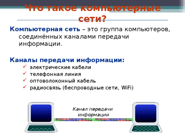 Что такое компьютерные сети? Компьютерная сеть – это группа компьютеров, соединённых каналами передачи информации. Каналы передачи информации: электрические кабели телефонная линия оптоволоконный кабель радиосвязь (беспроводные сети, WiFi)  электрические кабели телефонная линия оптоволоконный кабель радиосвязь (беспроводные сети, WiFi)  Канал передачи информации   