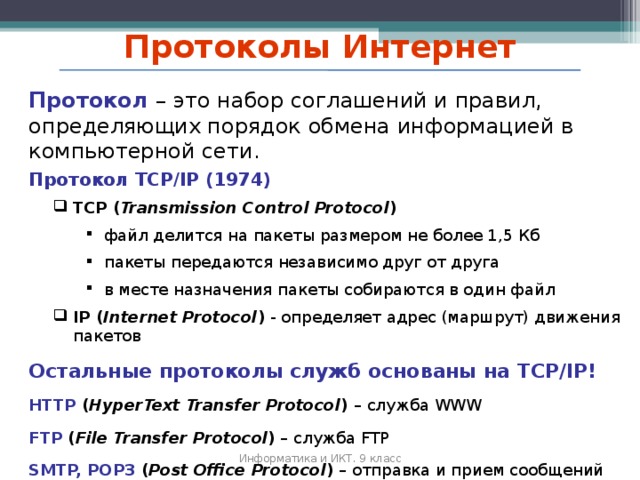 Протоколы Интернет Протокол –  это набор соглашений и правил, определяющих порядок обмена информацией в компьютерной сети. Протокол TCP/IP (1974) TCP ( Transmission Control Protocol ) TCP ( Transmission Control Protocol ) файл делится на пакеты размером не более 1 ,5 Кб пакеты передаются независимо друг от друга в месте назначения пакеты собираются в один файл файл делится на пакеты размером не более 1 ,5 Кб пакеты передаются независимо друг от друга в месте назначения пакеты собираются в один файл файл делится на пакеты размером не более 1 ,5 Кб пакеты передаются независимо друг от друга в месте назначения пакеты собираются в один файл IP ( Internet Protocol )  - определяет адрес (маршрут) движения пакетов IP ( Internet Protocol )  - определяет адрес (маршрут) движения пакетов Остальные протоколы служб основаны на TCP/IP! HTTP ( HyperText Transfer Protocol ) – служба WWW FTP ( File Transfer Protocol ) – служба FTP SMTP, POP3 ( Post Office Protocol ) – отправка и п рием сообщений электронной почты Информатика и ИКТ. 9 класс 2010 г.  