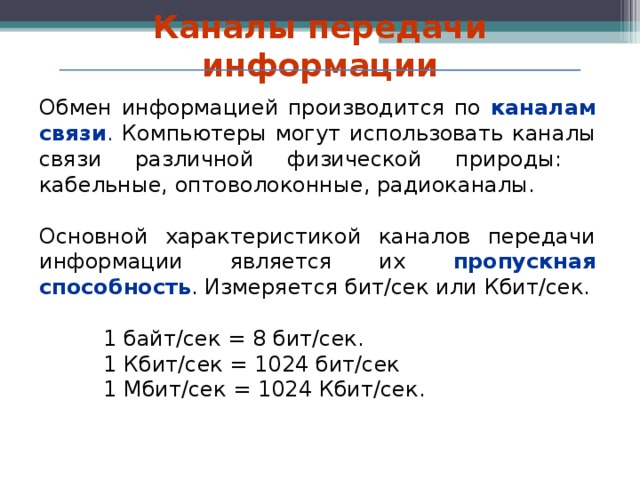 Каналы передачи информации Обмен информацией производится по каналам связи . Компьютеры могут использовать каналы связи различной физической природы: кабельные, оптоволоконные, радиоканалы. Основной характеристикой каналов передачи информации является их пропускная способность . Измеряется бит/сек или Кбит/сек. 1 байт/сек = 8 бит/сек. 1 Кбит/сек = 1024 бит/сек 1 Мбит/сек = 1024 Кбит/сек. 1 байт/сек = 8 бит/сек. 1 Кбит/сек = 1024 бит/сек 1 Мбит/сек = 1024 Кбит/сек. 1 байт/сек = 8 бит/сек. 1 Кбит/сек = 1024 бит/сек 1 Мбит/сек = 1024 Кбит/сек.   