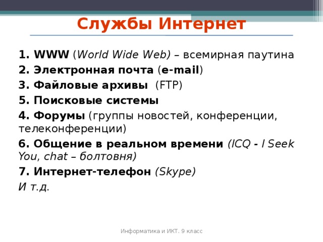 Службы Интернет 1. WWW ( World Wide Web) – всемирная паутина 2. Электронная почта ( e-mail ) 3. Файловые архивы (FTP) 5. Поисковые системы 4. Форумы (группы новостей, конференции, телеконференции) 6. Общение в реальном времени ( ICQ - I Seek You, chat – болтовня ) 7. Интернет-телефон ( Skype) И т.д. Информатика и ИКТ. 9 класс 2010 г.  