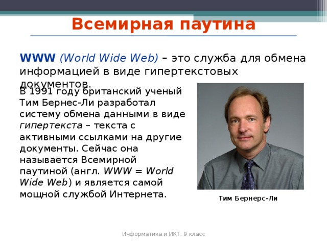 Всемирная паутина WWW (World Wide Web)  – это служба для обмена информацией в виде гипертекстовых документов. В 1991 году британский ученый Тим Бернес‐Ли разработал систему обмена данными в виде гипертекста – текста с активными ссылками на другие документы. Сейчас она называется Всемирной паутиной (англ. WWW = World Wide Web ) и является самой мощной службой Интернета. Тим Бернерс-Ли Информатика и ИКТ. 9 класс 2010 г.  