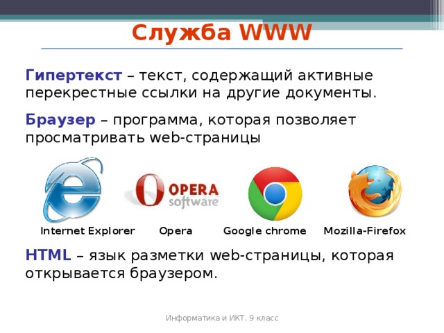 Служба WWW Гипертекст – текст, содержащий активные перекрестные ссылки на другие документы. Браузер – программа, которая позволяет просматривать web-страницы  Internet Explorer  Opera  Google chrome  M ozilla- F irefox HTML – язык разметки web-страницы, которая открывается браузером. Информатика и ИКТ. 9 класс 2010 г.  