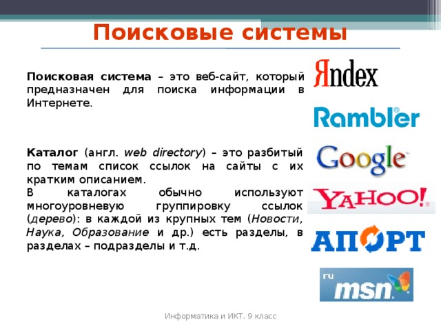 Поисковые системы Поисковая система – это веб‐сайт, который предназначен для поиска информации в Интернете. Каталог (англ. web directory ) – это разбитый по темам список ссылок на сайты с их кратким описанием. В каталогах обычно используют многоуровневую группировку ссылок ( дерево ): в каждой из крупных тем ( Новости, Наука, Образование и др.) есть разделы, в разделах – подразделы и т.д. Информатика и ИКТ. 9 класс 2010 г.  