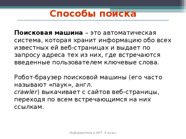 Способы поиска Поисковая машина – это автоматическая система, которая хранит информацию обо всех известных ей веб‐страницах и выдает по запросу адреса тех из них, где встречаются введенные пользователем ключевые слова. Робот‐браузер поисковой машины (его часто называют «паук», англ. crawler ) выкачивает с сайтов веб‐страницы, переходя по всем встречающимся на них ссылкам. Информатика и ИКТ. 9 класс 2010 г.  