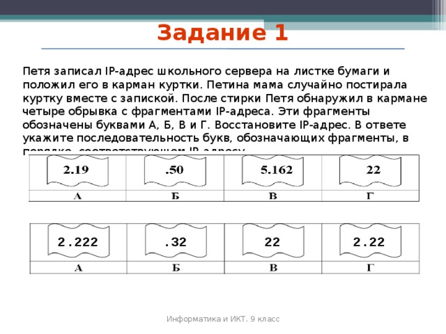 Задание 1 Петя записал IP-адрес школьного сервера на листке бумаги и положил его в карман куртки. Петина мама случайно постирала куртку вместе с запиской. После стирки Петя обнаружил в кармане четыре обрывка с фрагментами IP-адреса. Эти фрагменты обозначены буквами А, Б, В и Г. Восстановите IP-адрес. В ответе укажите последовательность букв, обозначающих фрагменты, в порядке, соответствующем IP-адресу. 2.222 .32 22 2.22 Информатика и ИКТ. 9 класс 2010 г. 49 