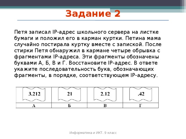 Задание 2 Петя записал IP-адрес школьного сервера на листке бумаги и положил его в карман куртки. Петина мама случайно постирала куртку вместе с запиской. После стирки Петя обнаружил в кармане четыре обрывка с фрагментами IP-адреса. Эти фрагменты обозначены буквами А, Б, В и Г. Восстановите IP-адрес. В ответе укажите последовательность букв, обозначающих фрагменты, в порядке, соответствующем IP-адресу. Информатика и ИКТ. 9 класс 2010 г. 49 