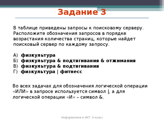 Задание 3 В таблице приведены запросы к поисковому серверу. Расположите обозначения запросов в порядке возрастания количества страниц, которые найдет поисковый сервер по каждому запросу. А) физкультура Б) физкультура & подтягивания & отжимания В) физкультура & подтягивания Г) физкультура | фитнесс  Во всех задачах для обозначения логической операции «ИЛИ» в запросе используется символ |, а для логической операции «И» – символ &. Информатика и ИКТ. 9 класс 2010 г.  