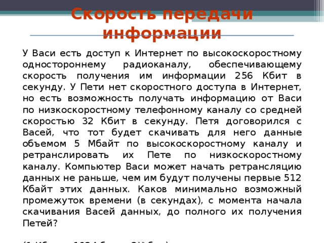 Скорость передачи информации У Васи есть доступ к Интернет по высокоскоростному одностороннему радиоканалу, обеспечивающему скорость получения им информации 256 Кбит в секунду. У Пети нет скоростного доступа в Интернет, но есть возможность получать информацию от Васи по низкоскоростному телефонному каналу со средней скоростью 32 Кбит в секунду. Петя договорился с Васей, что тот будет скачивать для него данные объемом 5 Мбайт по высокоскоростному каналу и ретранслировать их Пете по низкоскоростному каналу. Компьютер Васи может начать ретрансляцию данных не раньше, чем им будут получены первые 512 Кбайт этих данных. Каков минимально возможный промежуток времени (в секундах), с момента начала скачивания Васей данных, до полного их получения Петей? (1 Кбит = 1024 бит = 2 10 бит) 11 класс   