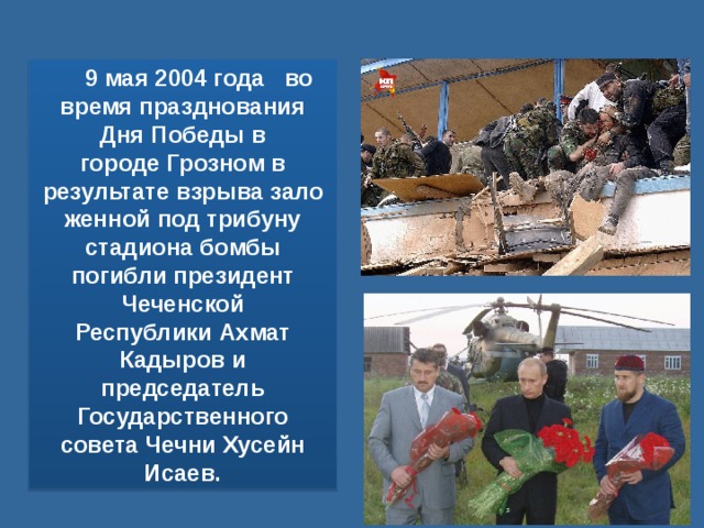 9 мая 2004 года   во время празднования Дня Победы в городе Грозном в результате взрыва заложенной под трибуну стадиона бомбы погибли президент Чеченской Республики Ахмат Кадыров и председатель Государственного совета Чечни Хусейн Исаев. 