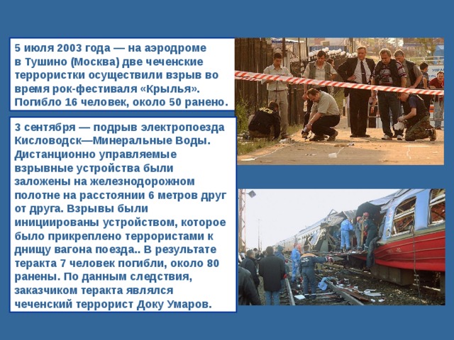 5 июля 2003 года — на аэродроме в Тушино (Москва) две чеченские террористки осуществили взрыв во время рок-фестиваля «Крылья». Погибло 16 человек, около 50 ранено. 3 сентября — подрыв электропоезда Кисловодск—Минеральные Воды. Дистанционно управляемые взрывные устройства были заложены на железнодорожном полотне на расстоянии 6 метров друг от друга. Взрывы были инициированы устройством, которое было прикреплено террористами к днищу вагона поезда.. В результате теракта 7 человек погибли, около 80 ранены. По данным следствия, заказчиком теракта являлся чеченский террорист Доку Умаров. 