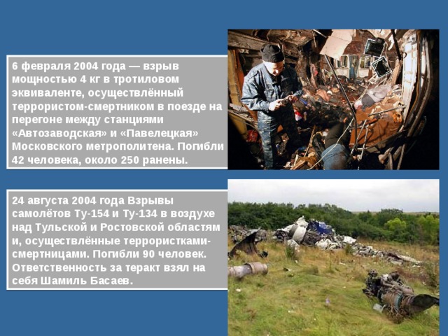 6 февраля 2004 года — взрыв мощностью 4 кг в тротиловом эквиваленте, осуществлённый террористом-смертником в поезде на перегоне между станциями «Автозаводская» и «Павелецкая» Московского метрополитена. Погибли 42 человека, около 250 ранены.  24 августа 2004 года Взрывы самолётов Ту-154 и Ту-134 в воздухе над Тульской и Ростовской областями, осуществлённые террористками-смертницами. Погибли 90 человек. Ответственность за теракт взял на себя Шамиль Басаев. 