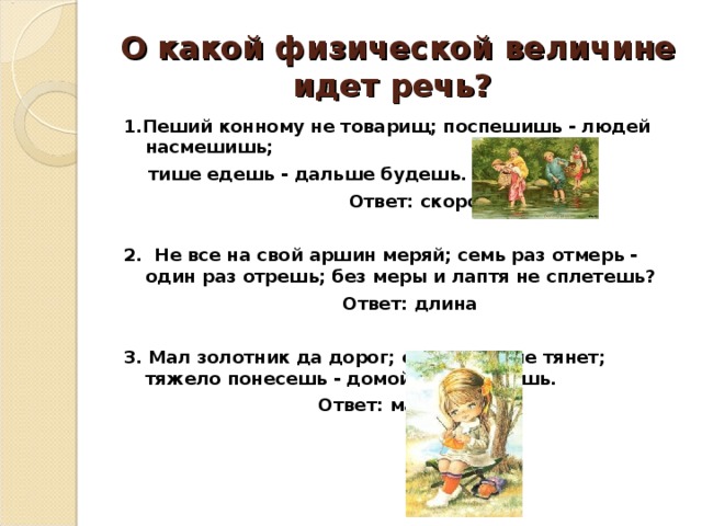 О какой физической величине идет речь? 1.Пеший конному не товарищ; поспешишь - людей насмешишь;  тише едешь - дальше будешь.  Ответ: скорость  2. Не все на свой аршин меряй; семь раз отмерь - один раз отрешь; без меры и лаптя не сплетешь?  Ответ: длина  3. Мал золотник да дорог; своя ноша не тянет; тяжело понесешь - домой не донесешь.  Ответ: масса   