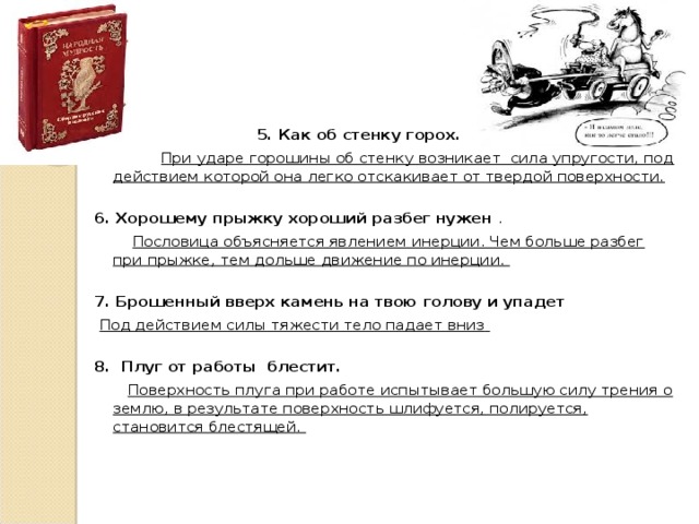   5. Как об стенку горох.  При ударе горошины об стенку возникает сила упругости, под действием которой она легко отскакивает от твердой поверхности.  6. Хорошему прыжку хороший разбег нужен .  Пословица объясняется явлением инерции. Чем больше разбег при прыжке, тем дольше движение по инерции.  7. Брошенный вверх камень на твою голову и упадет  Под действием силы тяжести тело падает вниз   8. Плуг от работы  блестит.   Поверхность плуга при работе испытывает большую силу трения о землю, в результате поверхность шлифуется, полируется, становится блестящей.  