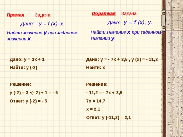 Обратная  Задача.  Дано: у = f (x), у.   Найти значение х при заданном значении у . Задача. Прямая  Дано: у = f ( x ), x .  Найти значение у при заданном значении х . Дано: у = 3 х + 1 Найти: у ( -2 ) Решение: у ( -2 ) = 3  · (- 2) + 1 = - 5 Ответ: у ( -2 ) = - 5  Дано: у = - 7 х + 3 ,5 , у (х) = - 11, 2 Найти: х Решение: - 11,2 = - 7 х + 3 ,5 7 х = 14,7 х = 2 , 1 Ответ: у ( -11,2 ) = 2 ,1