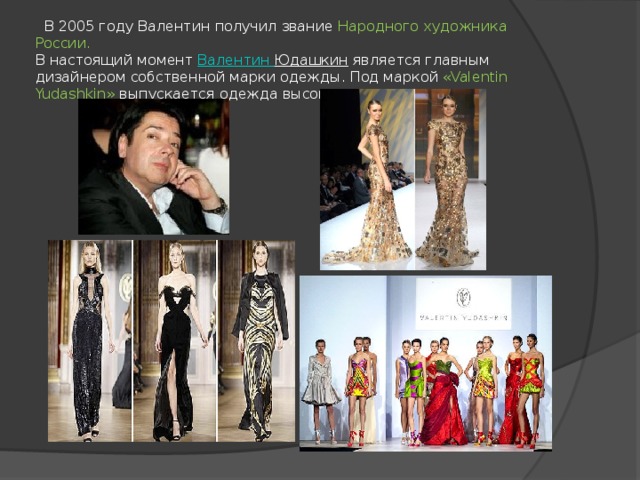  В 2005 году Валентин получил звание Народного художника России.  В настоящий момент  Валентин Юдашкин  является главным дизайнером собственной марки одежды. Под маркой «Valentin Yudashkin» выпускается одежда высокого класса 