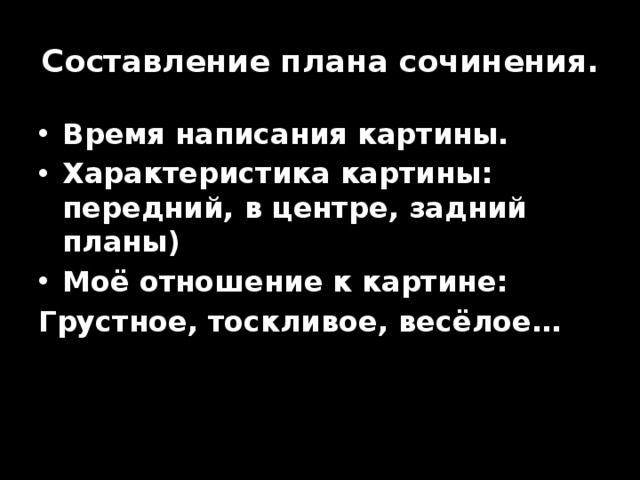 Составление плана сочинения. Время написания картины. Характеристика картины: передний, в центре, задний планы) Моё отношение к картине: Грустное, тоскливое, весёлое… 