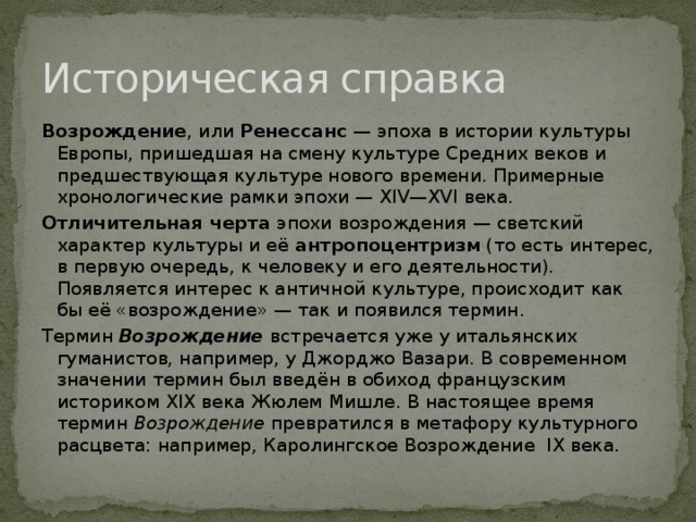 Историческая справка Возрождение , или Ренессанс — эпоха в истории культуры Европы, пришедшая на смену культуре Средних веков и предшествующая культуре нового времени. Примерные хронологические рамки эпохи — XIV—XVI века. Отличительная черта эпохи возрождения — светский характер культуры и её антропоцентризм (то есть интерес, в первую очередь, к человеку и его деятельности). Появляется интерес к античной культуре, происходит как бы её «возрождение» — так и появился термин. Термин Возрождение встречается уже у итальянских гуманистов, например, у Джорджо Вазари. В современном значении термин был введён в обиход французским историком XIX века Жюлем Мишле. В настоящее время термин Возрождение превратился в метафору культурного расцвета: например, Каролингское Возрождение IX века. 