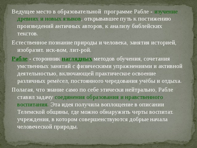 Ведущее место в образовательной программе Рабле - изучение древних и новых языков , открывавшее путь к постижению произведений античных авторов, к анализу библейских текстов. Естественное познание природы и человека, занятия историей, изобразит. иск-вом, лит-рой. Рабле  - сторонник наглядных методов обучения, сочетания умственных занятий с физическими упражнениями и активной деятельностью, включающей практическое освоение различных ремёсел, постоянного чередования учёбы и отдыха. Полагая, что знание само по себе этически нейтрально, Рабле ставил задачу соединения образования и нравственного воспитания. Эта идея получила воплощение в описании Телемской общины, где можно обнаружить черты воспитат. учреждения, в котором совершенствуются добрые начала человеческой природы. 