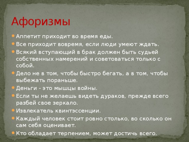 Афоризмы Аппетит приходит во время еды. Все приходит вовремя, если люди умеют ждать. Всякий вступающий в брак должен быть судьей собственных намерений и советоваться только с собой. Дело не в том, чтобы быстро бегать, а в том, чтобы выбежать пораньше. Деньги - это мышцы войны. Если ты не желаешь видеть дураков, прежде всего разбей свое зеркало. Извлекатель квинтэссенции. Каждый человек стоит ровно столько, во сколько он сам себя оценивает. Кто обладает терпением, может достичь всего. 