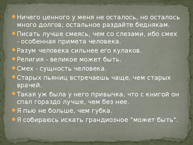 Ничего ценного у меня не осталось, но осталось много долгов; остальное раздайте беднякам. Писать лучше смеясь, чем со слезами, ибо смех - особенная примета человека. Разум человека сильнее его кулаков. Религия - великое может быть. Смех - сущность человека. Старых пьяниц встречаешь чаще, чем старых врачей. Такая уж была у него привычка, что с книгой он спал гораздо лучше, чем без нее. Я пью не больше, чем губка. Я собираюсь искать грандиозное 