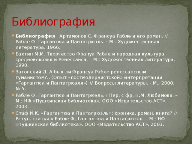 Библиография Библиография    Артамонов С. Франсуа Рабле и его роман. // Рабле Ф. Гаргантюа и Пантагрюэль. - М.: Художественная литература, 1966. Бахтин М.М. Творчество Франуа Рабле и народная культура средневековья и Ренессанса. – М.: Художественная литература, 1990. Затонский Д. А был ли Франсуа Рабле ренессансным гуманистом?.. (Опыт «постмодернистской» интерпретации «Гаргантюа и Пантагрюэля») // Вопросы литературы. - М., 2000, № 5. Рабле Ф. Гаргантюа и Пантагрюэль. / Пер. с фр. Н.М. Любимова. – М.: НФ «Пушкинская библиотека», ООО «Издательство АСТ», 2003. Стаф И.К. «Гаргантюа и Пантагрюэль»: хроника, роман, книга? // Вступ. статья к Рабле Ф. Гаргантюа и Пантагрюэль. – М.: НФ «Пушкинская библиотека», ООО «Издательство АСТ», 2003. 