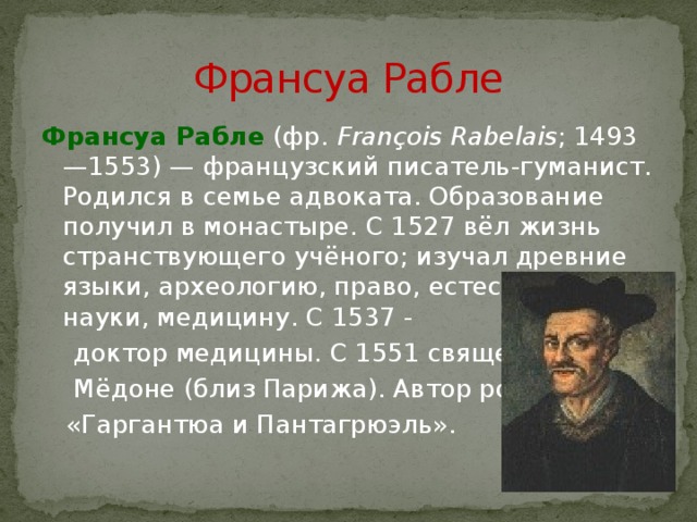 Франсуа Рабле Франсуа Рабле  (фр. François Rabelais ; 1493—1553) — французский писатель-гуманист. Родился в семье адвоката. Образование получил в монастыре. С 1527 вёл жизнь странствующего учёного; изучал древние языки, археологию, право, естественные науки, медицину. С 1537 -  доктор медицины. С 1551 священник в  Мёдоне (близ Парижа). Автор романа  «Гаргантюа и Пантагрюэль». 