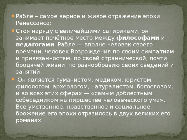 Рабле – самое верное и живое отражение эпохи Ренессанса; Стоя наряду с величайшими сатириками, он занимает почётное место между философами и педагогами . Рабле — вполне человек своего времени, человек Возрождения по своим симпатиям и привязанностям, по своей страннической, почти бродячей жизни, по разнообразию своих сведений и занятий.  Он является гуманистом, медиком, юристом, филологом, археологом, натуралистом, богословом, и во всех этих сферах — «самым доблестным собеседником на пиршестве человеческого ума». Все умственное, нравственное и социальное брожение его эпохи отразилось в двух великих его романах. 